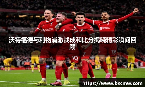 沃特福德与利物浦激战成和比分揭晓精彩瞬间回顾