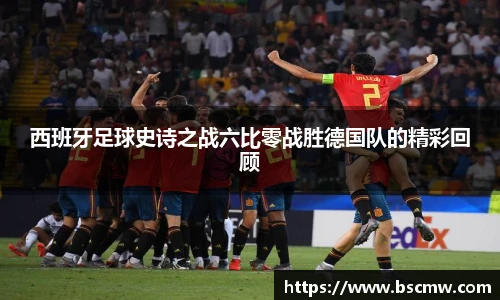 西班牙足球史诗之战六比零战胜德国队的精彩回顾